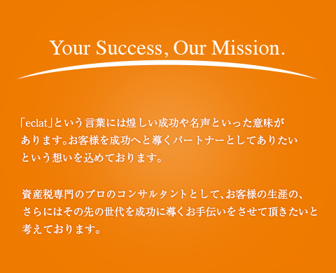 Your Success, Our Mission.「eclat」という言葉には煌しい成功や名声といった意味があります。お客様を成功へと導くパートナーとしてありたいという想いを込めております。資産税専門のプロのコンサルタントとして、お客様の生涯の、さらにはその先の世代を成功に導くお手伝いをさせて頂きたいと考えております。